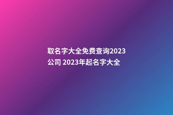 取名字大全免费查询2023公司 2023年起名字大全-第1张-公司起名-玄机派